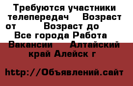 Требуются участники телепередач. › Возраст от ­ 18 › Возраст до ­ 60 - Все города Работа » Вакансии   . Алтайский край,Алейск г.